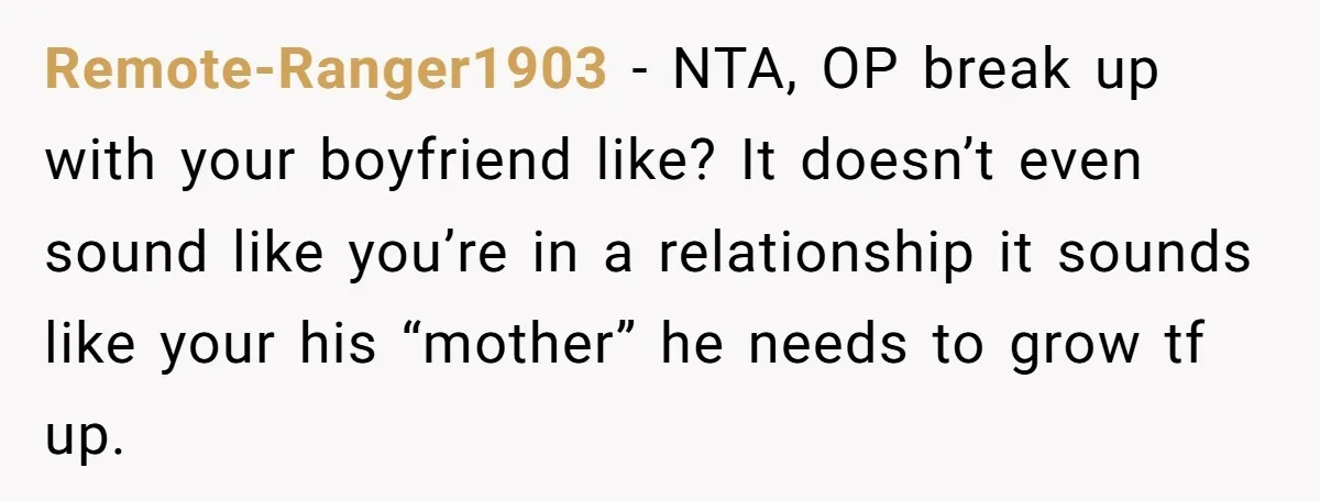 Remote-Ranger1903 − NTA, OP break up with your boyfriend like? It doesn’t even sound like you’re in a relationship it sounds like your his “mother” he needs to grow tf...