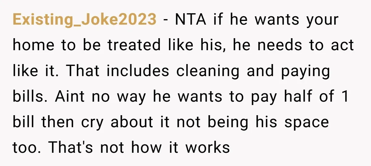 Existing_Joke2023 − NTA if he wants your home to be treated like his, he needs to act like it. That includes cleaning and paying bills. Aint no way he wants...
