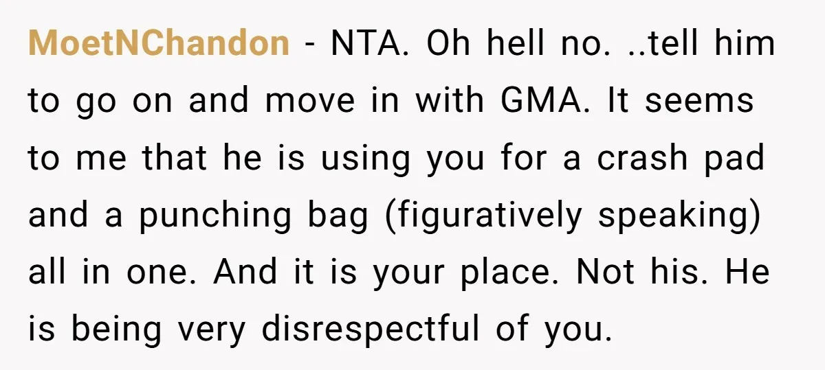 MoetNChandon − NTA. Oh hell no. ..tell him to go on and move in with GMA. It seems to me that he is using you for a crash pad and...