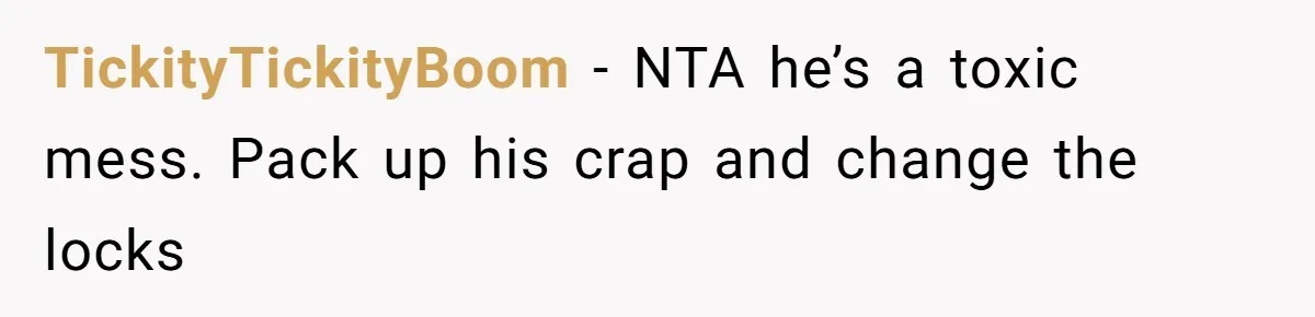 TickityTickityBoom − NTA he’s a toxic mess. Pack up his crap and change the locks