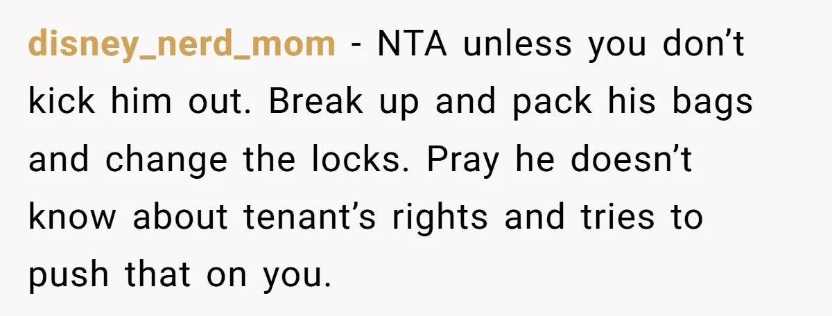 disney_nerd_mom − NTA unless you don’t kick him out. Break up and pack his bags and change the locks. Pray he doesn’t know about tenant’s rights and tries to push...