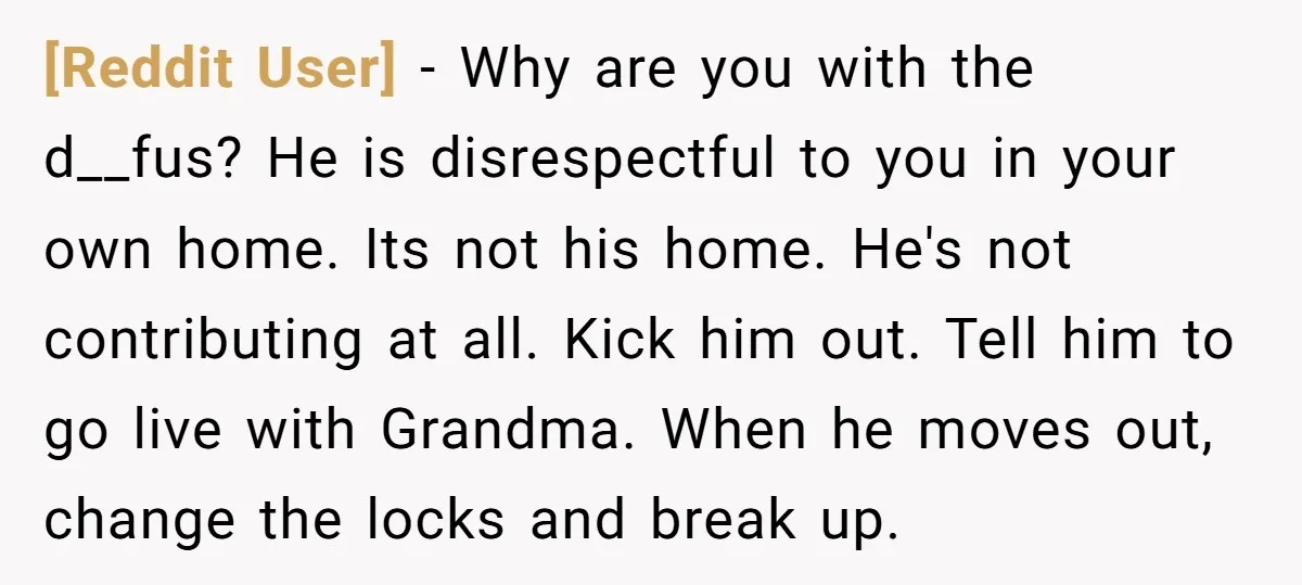 [Reddit User] − Why are you with the d__fus? He is disrespectful to you in your own home. Its not his home. He's not contributing at all. Kick him out....