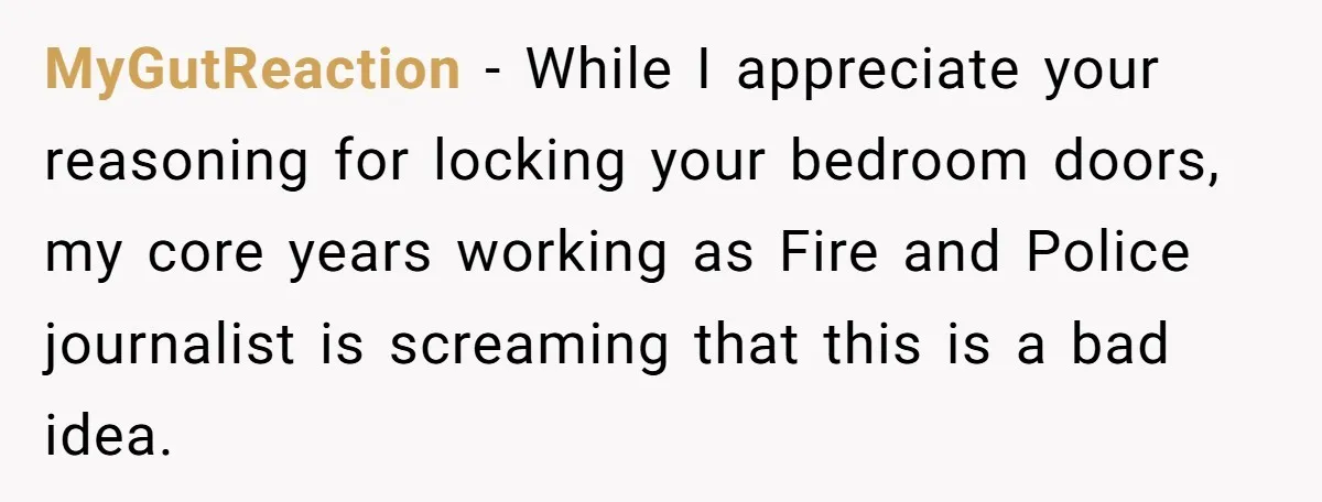 MyGutReaction − While I appreciate your reasoning for locking your bedroom doors, my core years working as Fire and Police journalist is screaming that this is a bad idea.