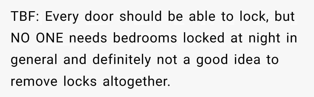 TBF: Every door should be able to lock, but NO ONE needs bedrooms locked at night in general and definitely not a good idea to remove locks altogether.