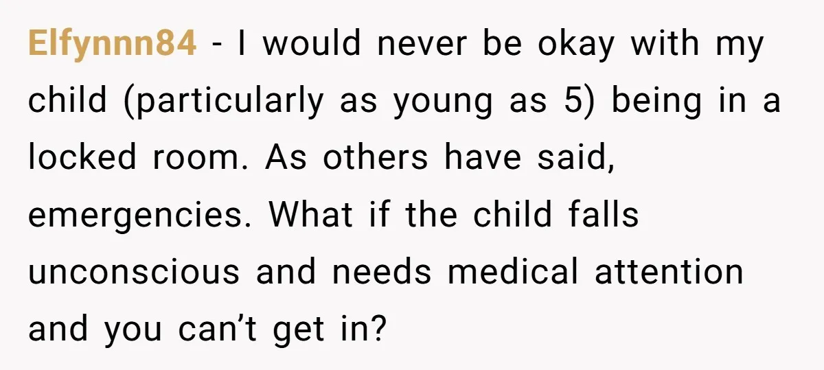 Elfynnn84 − I would never be okay with my child (particularly as young as 5) being in a locked room. As others have said, emergencies. What if the child falls...