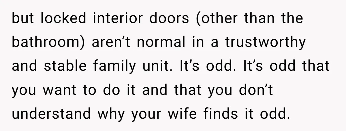 but locked interior doors (other than the bathroom) aren’t normal in a trustworthy and stable family unit. It’s odd. It’s odd that you want to do it and that you...