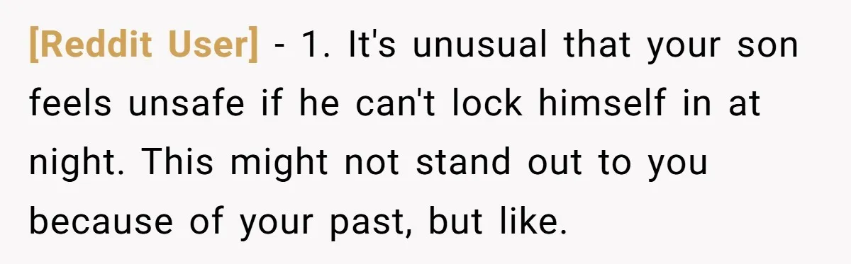[Reddit User] − 1. It's unusual that your son feels unsafe if he can't lock himself in at night. This might not stand out to you because of your past,...