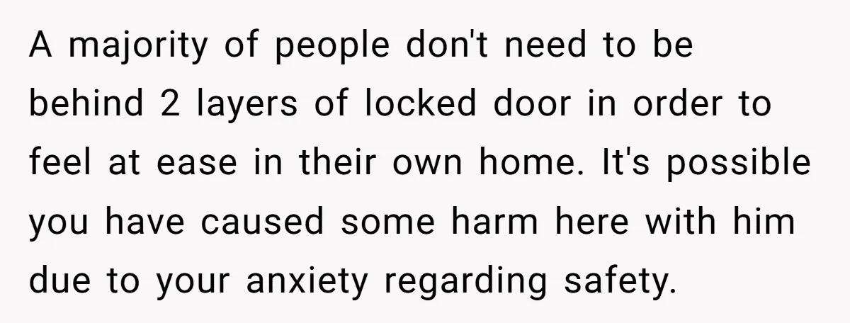 A majority of people don't need to be behind 2 layers of locked door in order to feel at ease in their own home. It's possible you have caused some...