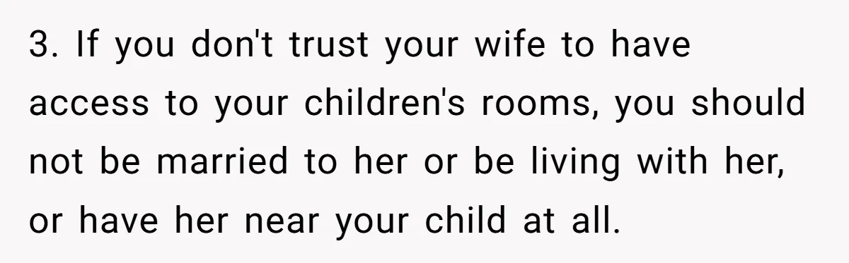 3. If you don't trust your wife to have access to your children's rooms, you should not be married to her or be living with her, or have her near...