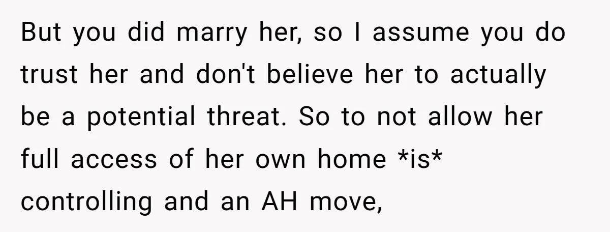 But you did marry her, so I assume you do trust her and don't believe her to actually be a potential threat. So to not allow her full access of...