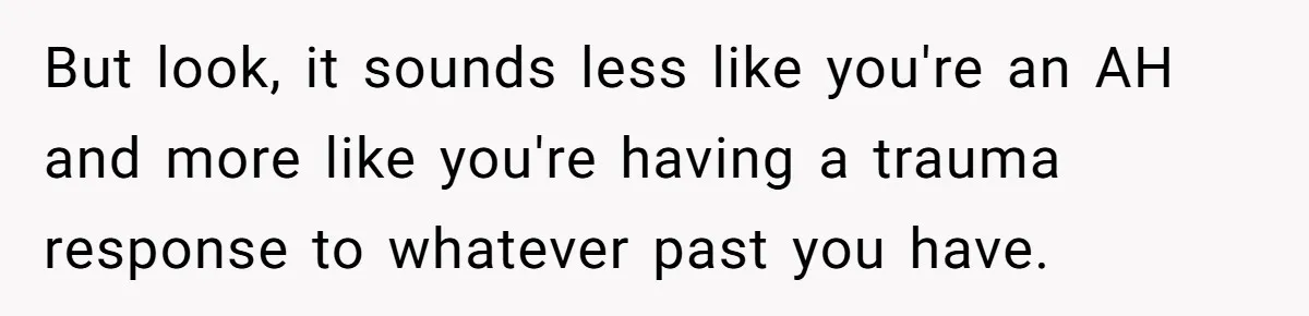 But look, it sounds less like you're an AH and more like you're having a trauma response to whatever past you have.