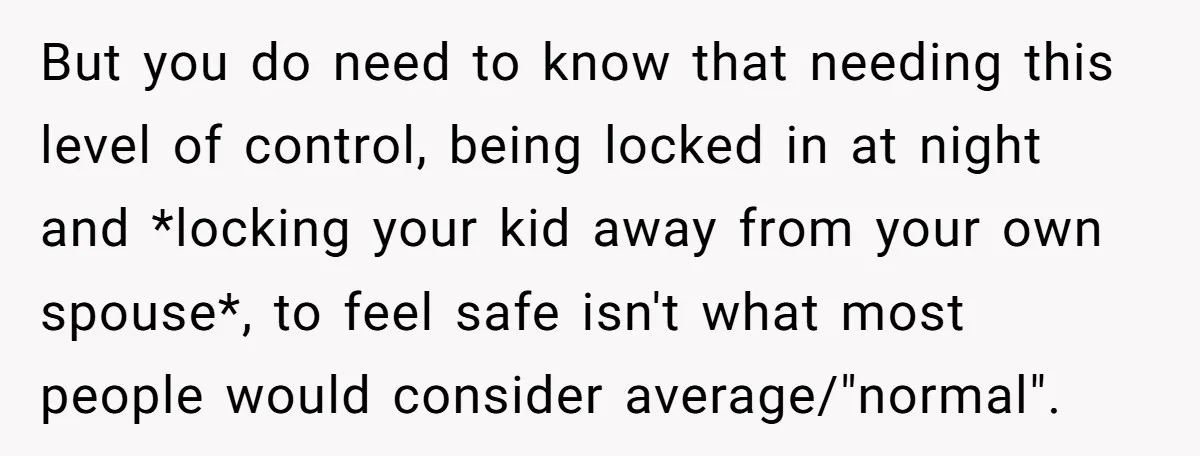 But you do need to know that needing this level of control, being locked in at night and *locking your kid away from your own spouse*, to feel safe isn't...