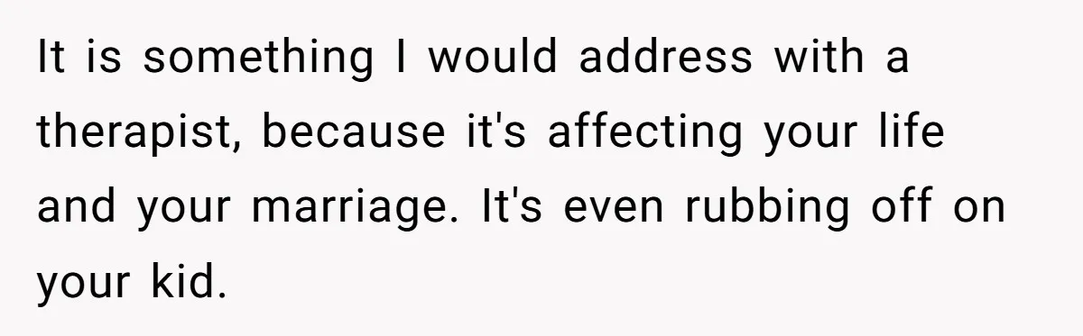 It is something I would address with a therapist, because it's affecting your life and your marriage. It's even rubbing off on your kid.