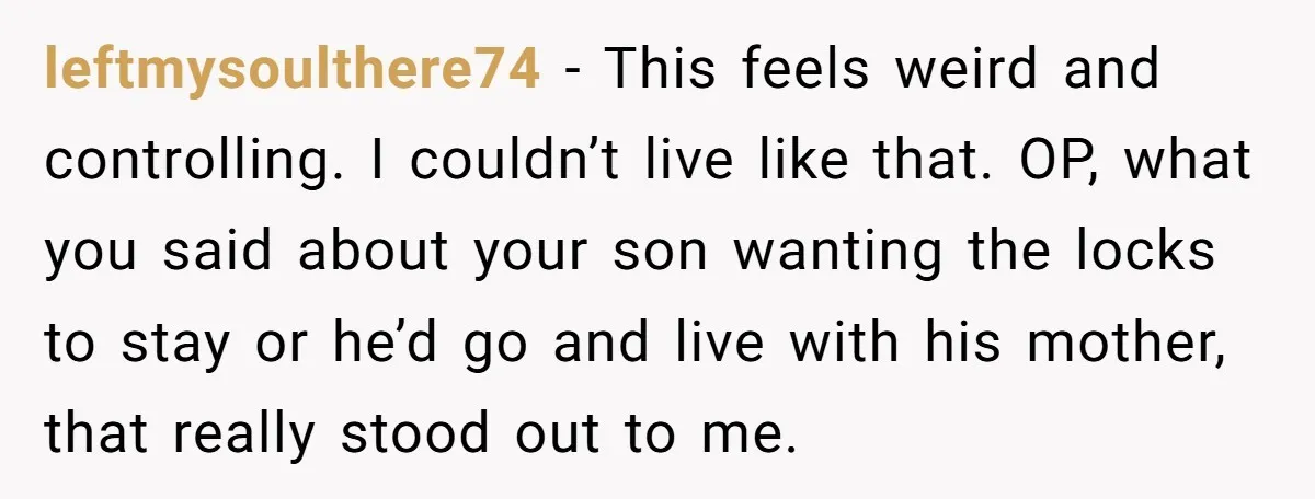 leftmysoulthere74 − This feels weird and controlling. I couldn’t live like that. OP, what you said about your son wanting the locks to stay or he’d go and live with...