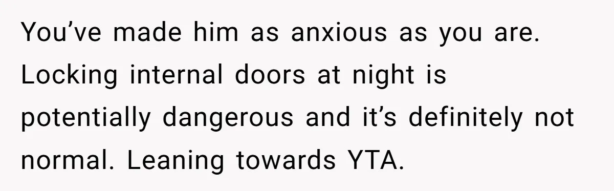 You’ve made him as anxious as you are. Locking internal doors at night is potentially dangerous and it’s definitely not normal. Leaning towards YTA.