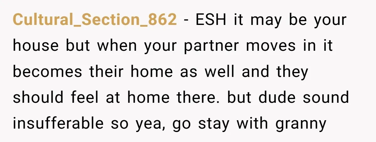 Cultural_Section_862 − ESH it may be your house but when your partner moves in it becomes their home as well and they should feel at home there. but dude sound...