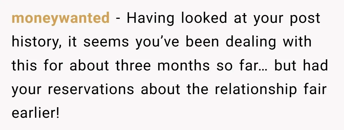 moneywanted − Having looked at your post history, it seems you’ve been dealing with this for about three months so far… but had your reservations about the relationship fair earlier!