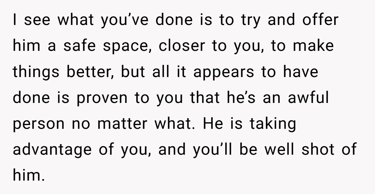 I see what you’ve done is to try and offer him a safe space, closer to you, to make things better, but all it appears to have done is proven...