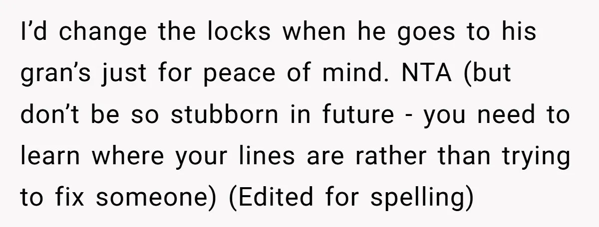 I’d change the locks when he goes to his gran’s just for peace of mind. NTA (but don’t be so stubborn in future - you need to learn where your...