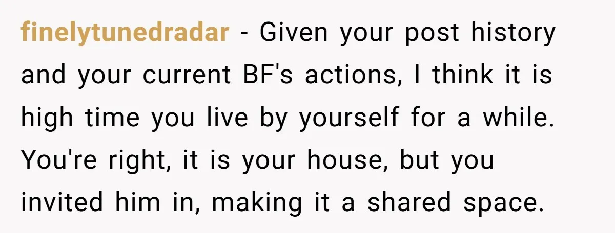 finelytunedradar − Given your post history and your current BF's actions, I think it is high time you live by yourself for a while. You're right, it is your house,...