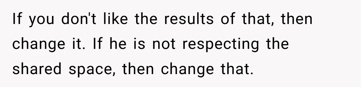 If you don't like the results of that, then change it. If he is not respecting the shared space, then change that.