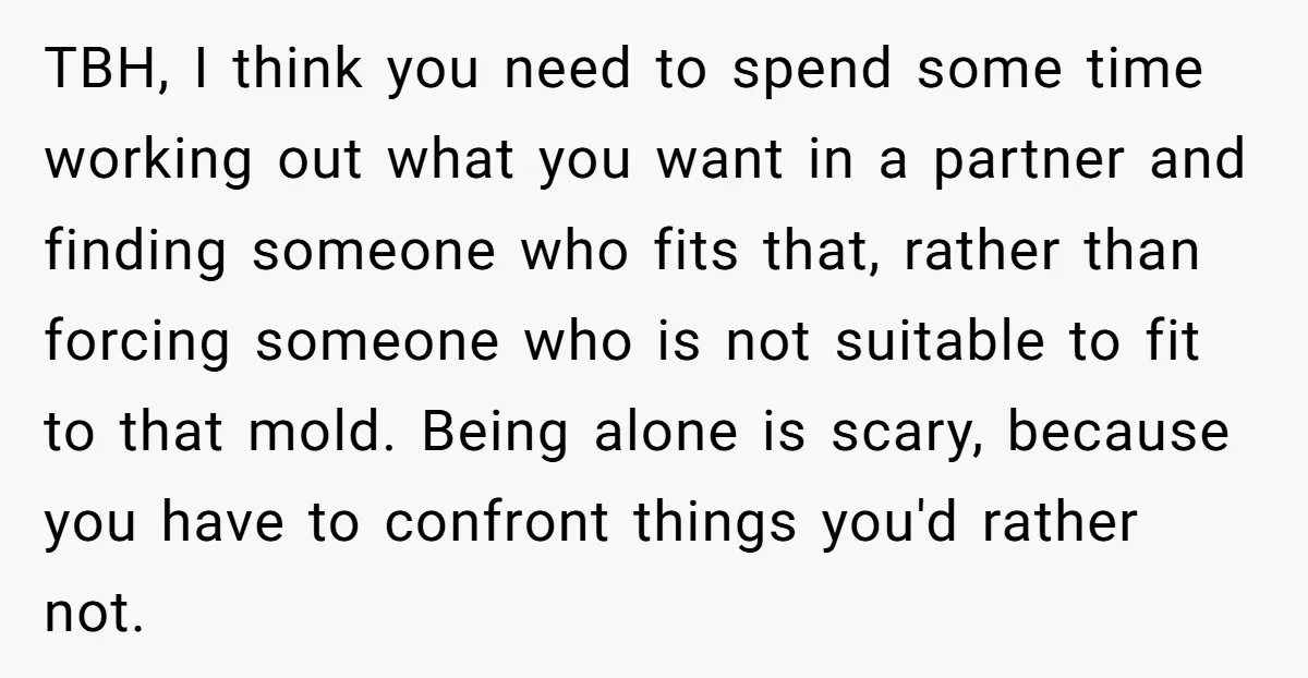 TBH, I think you need to spend some time working out what you want in a partner and finding someone who fits that, rather than forcing someone who is not...