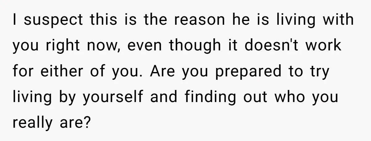 I suspect this is the reason he is living with you right now, even though it doesn't work for either of you. Are you prepared to try living by yourself...