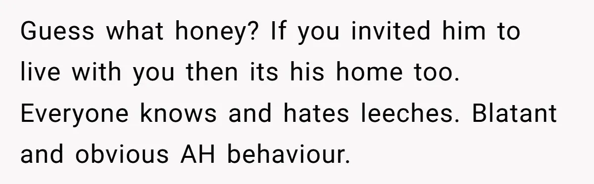 Guess what honey? If you invited him to live with you then its his home too. Everyone knows and hates leeches. Blatant and obvious AH behaviour.