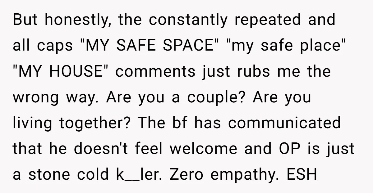 But honestly, the constantly repeated and all caps "MY SAFE SPACE" "my safe place" "MY HOUSE" comments just rubs me the wrong way. Are you a couple? Are you living...