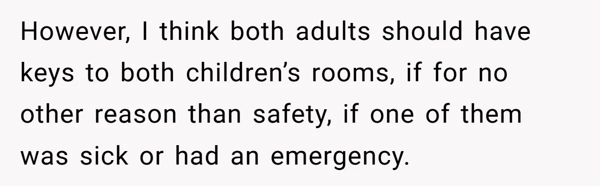 However, I think both adults should have keys to both children’s rooms, if for no other reason than safety, if one of them was sick or had an emergency.