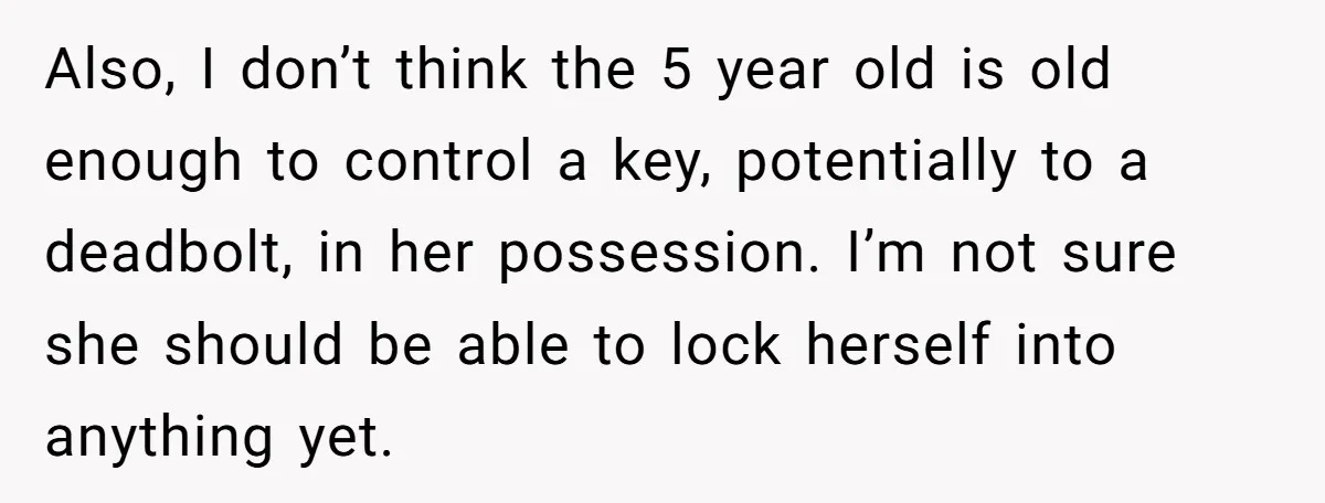 Also, I don’t think the 5 year old is old enough to control a key, potentially to a deadbolt, in her possession. I’m not sure she should be able to...