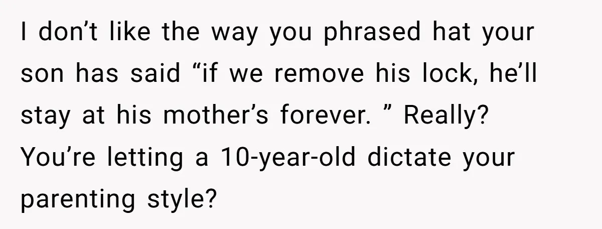 I don’t like the way you phrased hat your son has said “if we remove his lock, he’ll stay at his mother’s forever. ” Really? You’re letting a 10-year-old dictate...