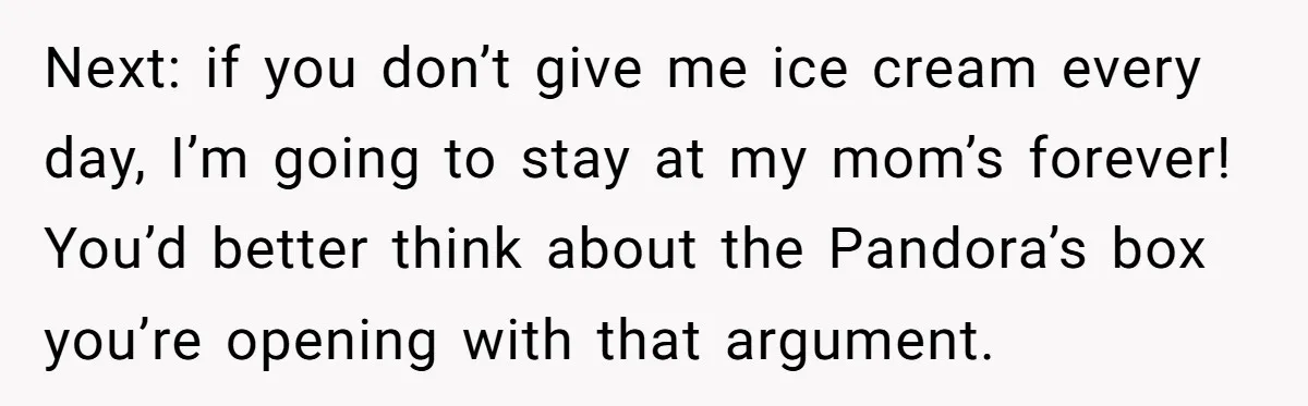 Next: if you don’t give me ice cream every day, I’m going to stay at my mom’s forever! You’d better think about the Pandora’s box you’re opening with that argument.