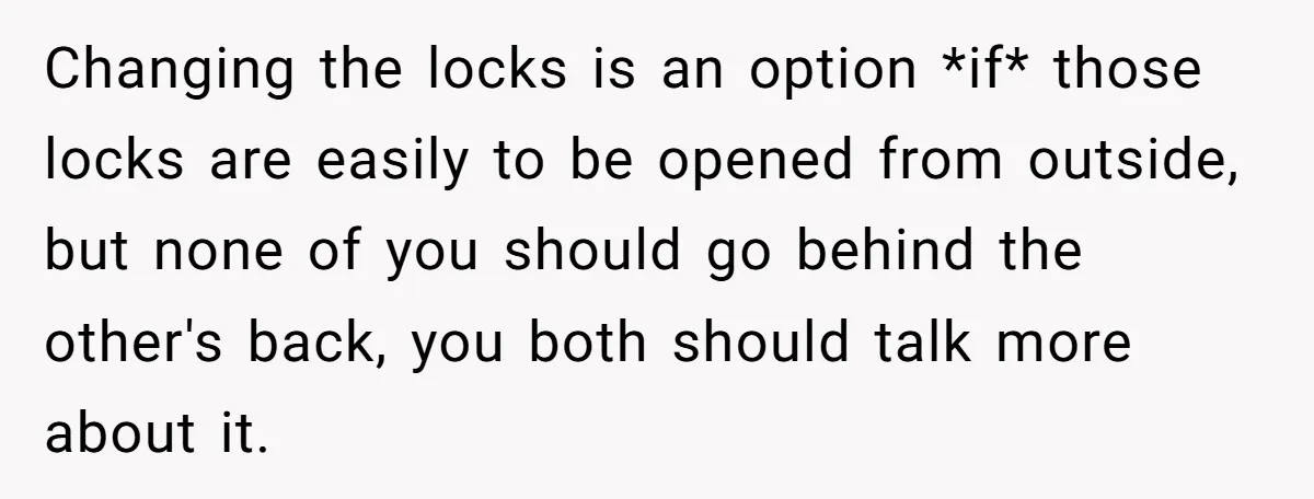 Changing the locks is an option *if* those locks are easily to be opened from outside, but none of you should go behind the other's back, you both should talk...