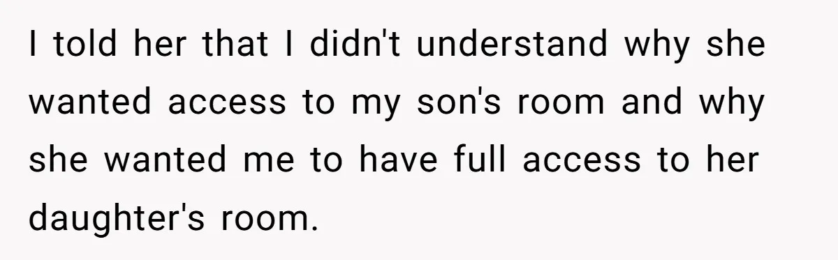 I told her that I didn't understand why she wanted access to my son's room and why she wanted me to have full access to her daughter's room.