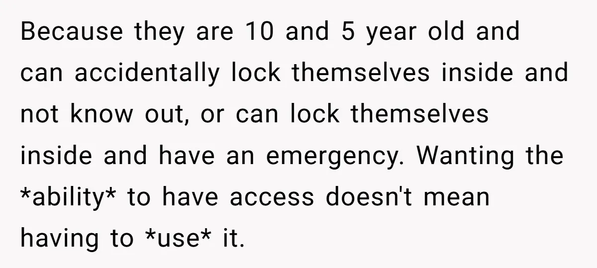 Because they are 10 and 5 year old and can accidentally lock themselves inside and not know out, or can lock themselves inside and have an emergency. Wanting the *ability*...
