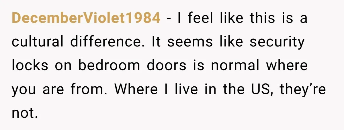 DecemberViolet1984 − I feel like this is a cultural difference. It seems like security locks on bedroom doors is normal where you are from. Where I live in the US,...