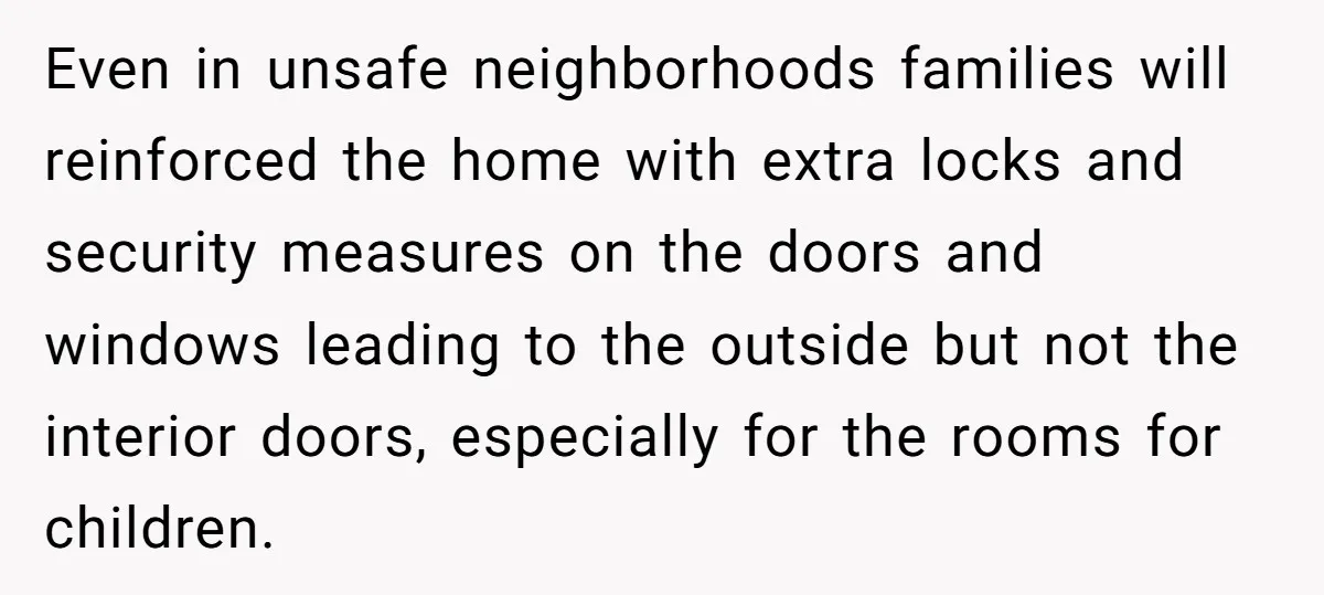 Even in unsafe neighborhoods families will reinforced the home with extra locks and security measures on the doors and windows leading to the outside but not the interior doors, especially...