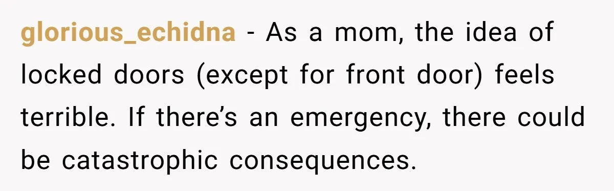 glorious_echidna − As a mom, the idea of locked doors (except for front door) feels terrible. If there’s an emergency, there could be catastrophic consequences.