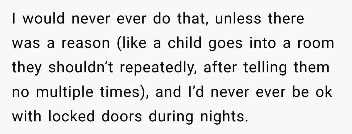 I would never ever do that, unless there was a reason (like a child goes into a room they shouldn’t repeatedly, after telling them no multiple times), and I’d never...