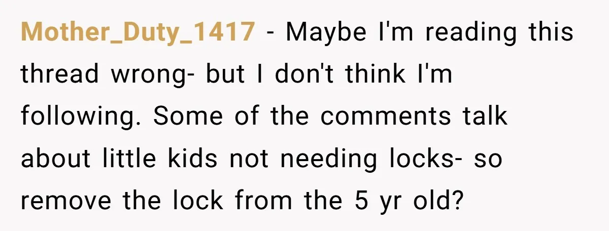 Mother_Duty_1417 − Maybe I'm reading this thread wrong- but I don't think I'm following. Some of the comments talk about little kids not needing locks- so remove the lock from...