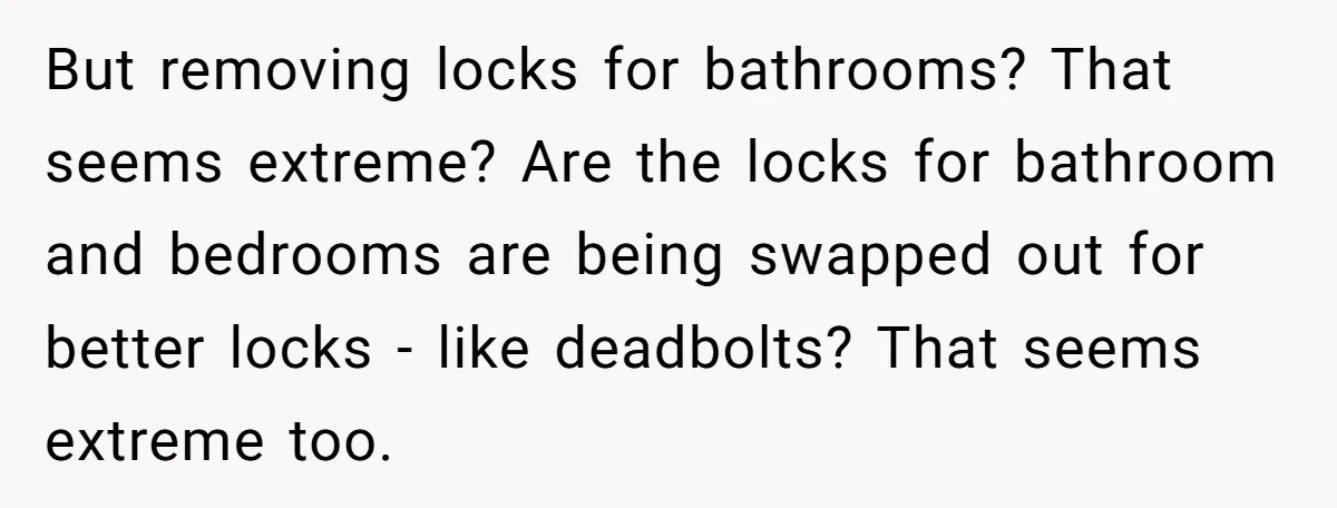 But removing locks for bathrooms? That seems extreme? Are the locks for bathroom and bedrooms are being swapped out for better locks - like deadbolts? That seems extreme too.