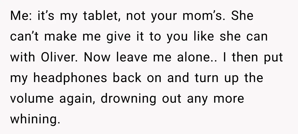 Me: it’s my tablet, not your mom’s. She can’t make me give it to you like she can with Oliver. Now leave me alone.. I then put my headphones back...