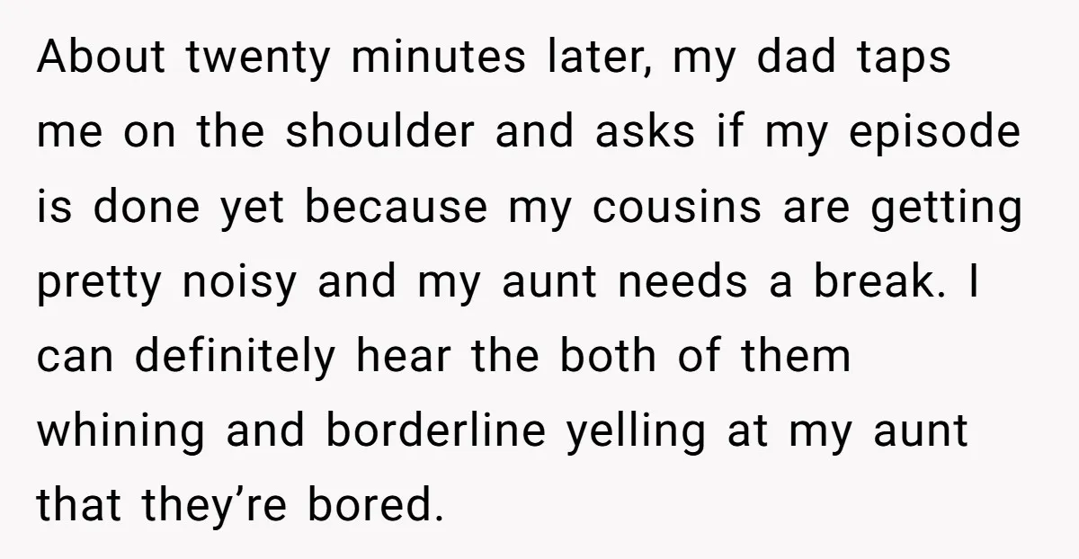About twenty minutes later, my dad taps me on the shoulder and asks if my episode is done yet because my cousins are getting pretty noisy and my aunt needs...