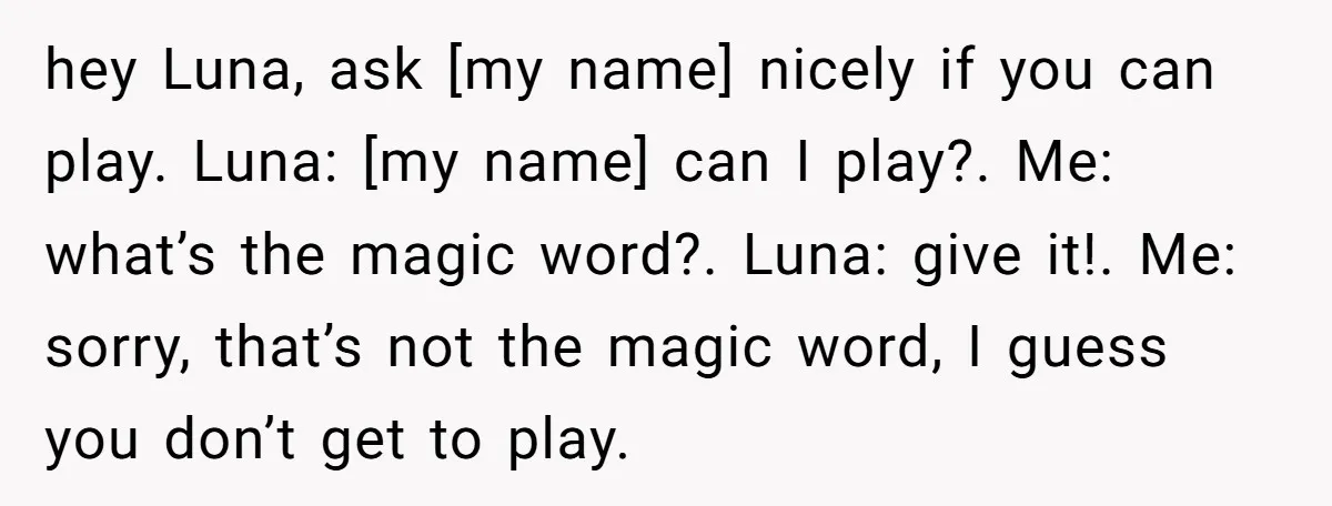 hey Luna, ask [my name] nicely if you can play. Luna: [my name] can I play?. Me: what’s the magic word?. Luna: give it!. Me: sorry, that’s not the magic...