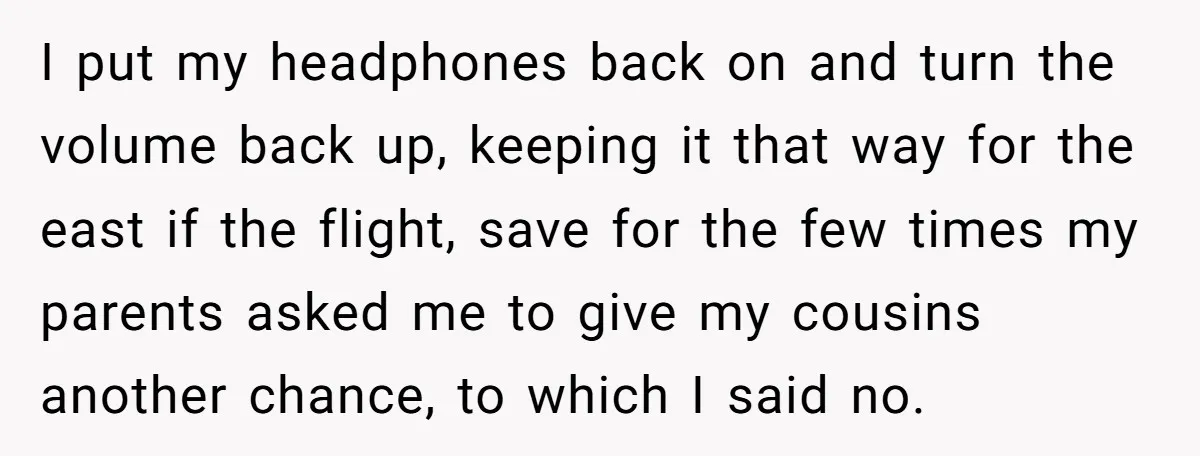 I put my headphones back on and turn the volume back up, keeping it that way for the east if the flight, save for the few times my parents asked...