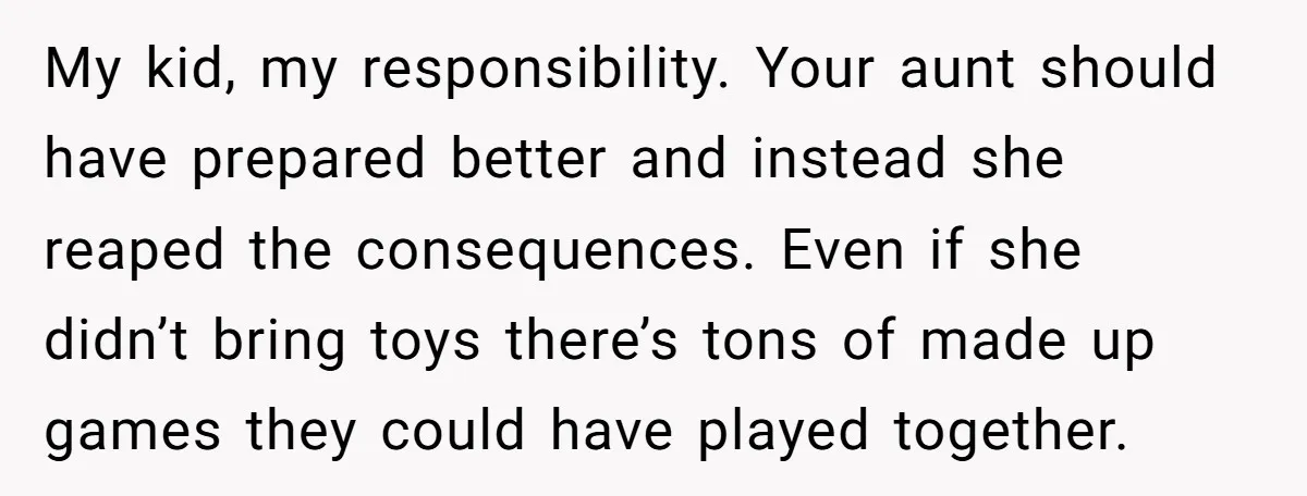 My kid, my responsibility. Your aunt should have prepared better and instead she reaped the consequences. Even if she didn’t bring toys there’s tons of made up games they could...