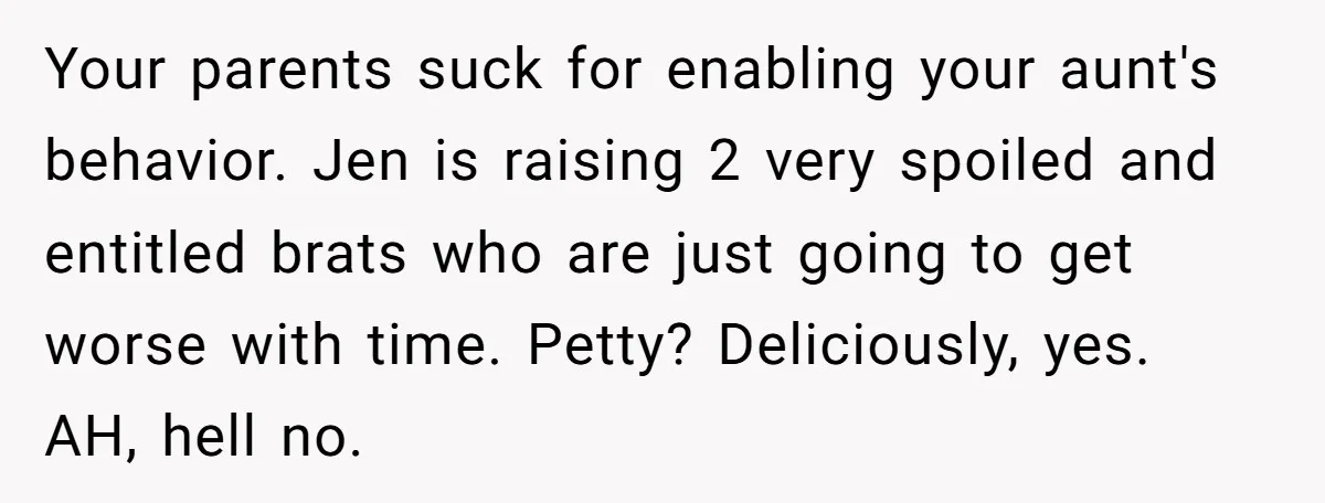 Your parents suck for enabling your aunt's behavior. Jen is raising 2 very spoiled and entitled brats who are just going to get worse with time. Petty? Deliciously, yes. AH,...