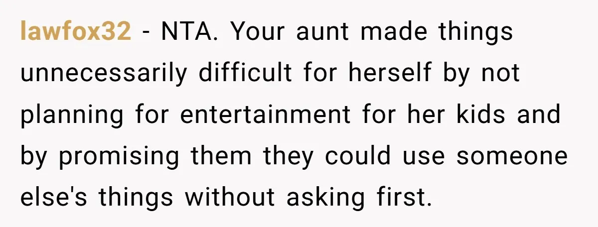 lawfox32 − NTA. Your aunt made things unnecessarily difficult for herself by not planning for entertainment for her kids and by promising them they could use someone else's things without...