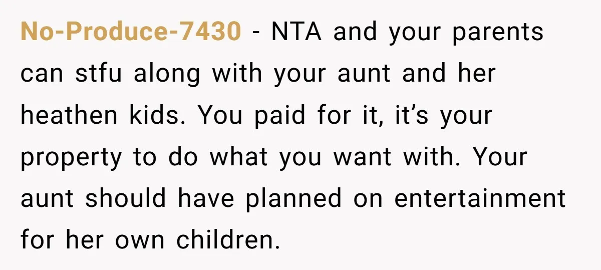 No-Produce-7430 − NTA and your parents can stfu along with your aunt and her heathen kids. You paid for it, it’s your property to do what you want with. Your...